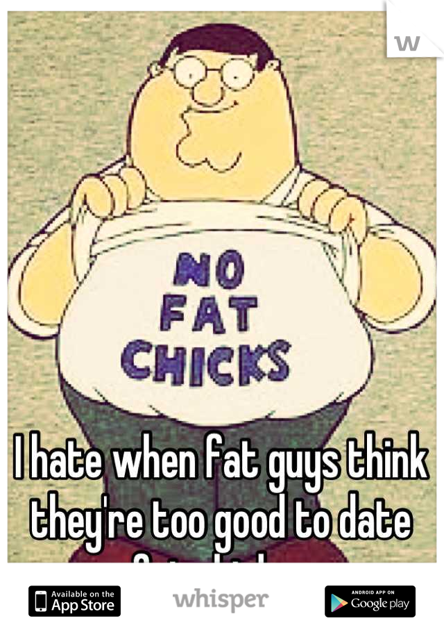 I hate when fat guys think they're too good to date fat chicks. 