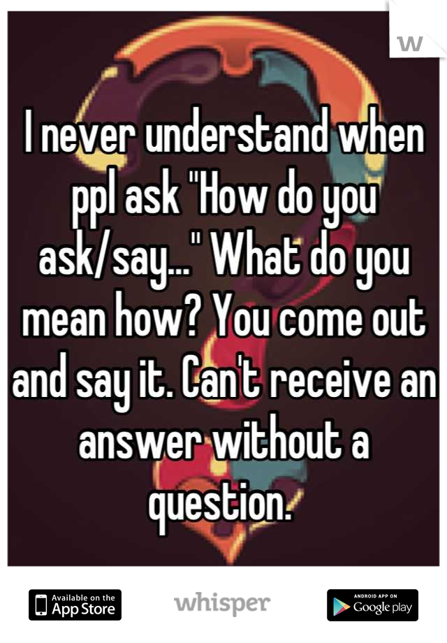 I never understand when ppl ask "How do you ask/say..." What do you mean how? You come out and say it. Can't receive an answer without a question. 