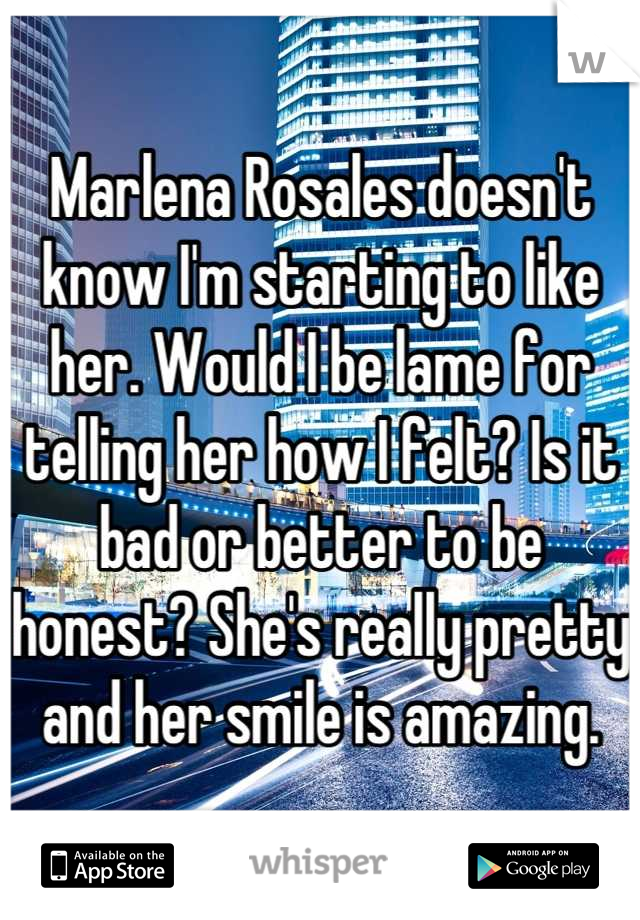 Marlena Rosales doesn't know I'm starting to like her. Would I be lame for telling her how I felt? Is it bad or better to be honest? She's really pretty and her smile is amazing.
