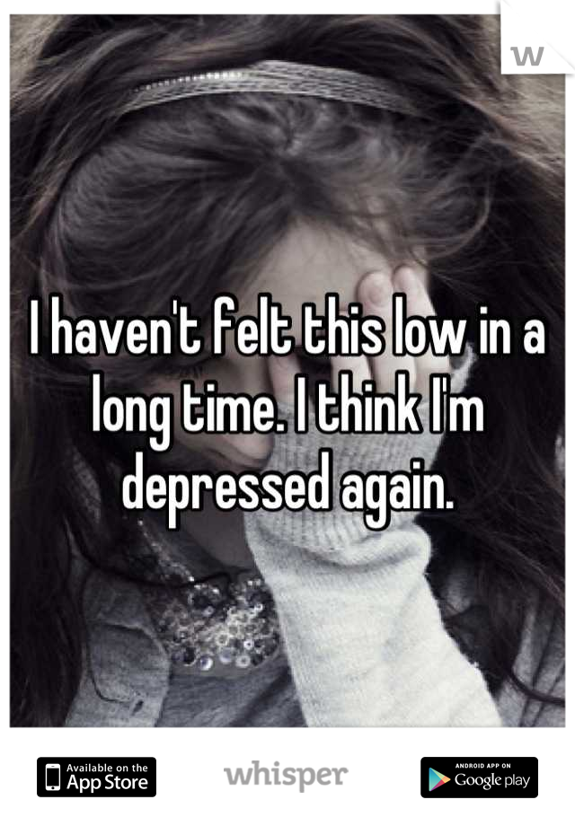 I haven't felt this low in a long time. I think I'm depressed again.
