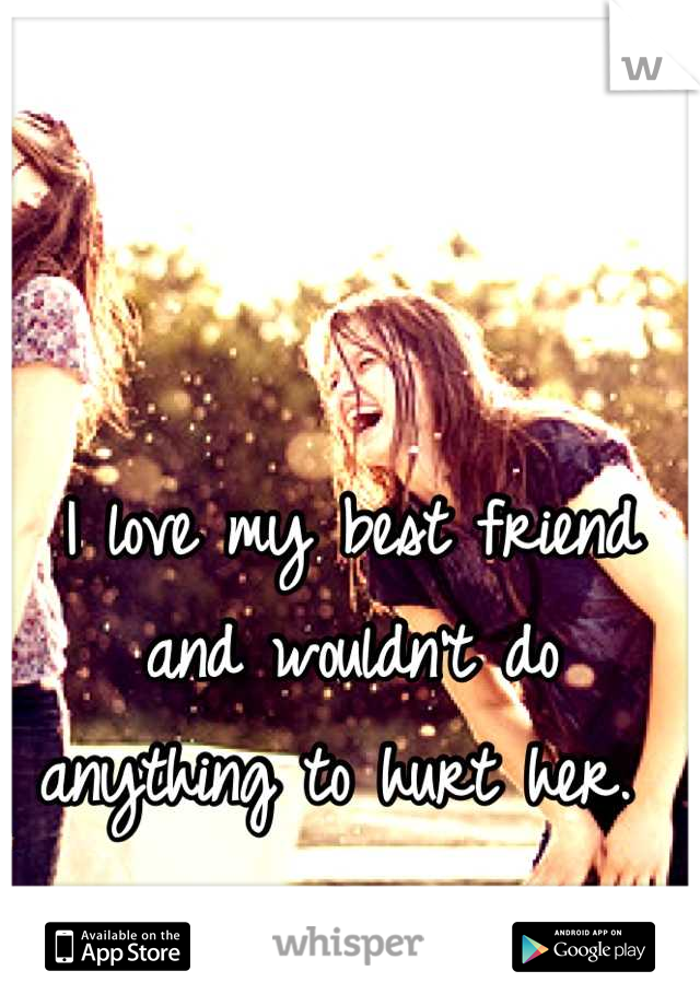 I love my best friend and wouldn't do anything to hurt her. 