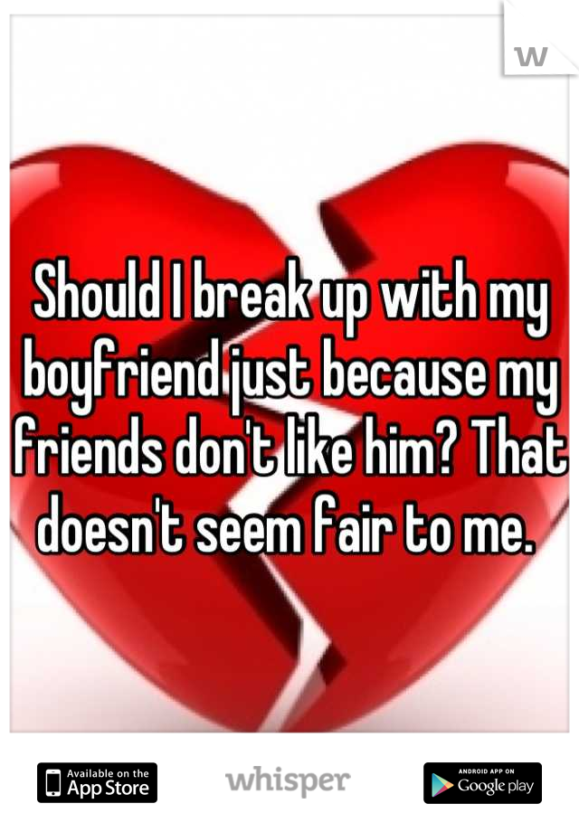 Should I break up with my boyfriend just because my friends don't like him? That doesn't seem fair to me. 