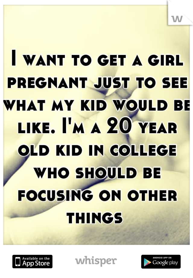 I want to get a girl pregnant just to see what my kid would be like. I'm a 20 year old kid in college who should be focusing on other things 