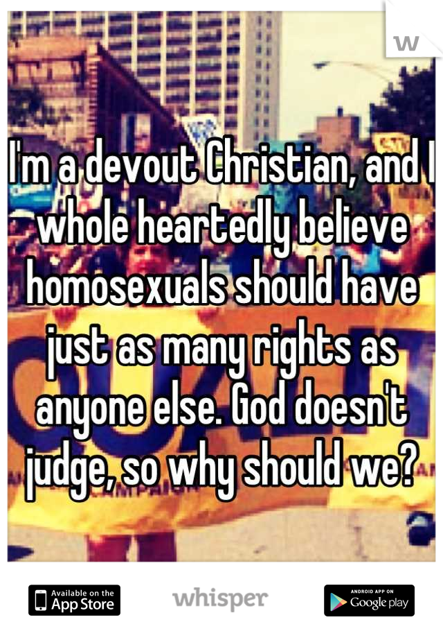 I'm a devout Christian, and I whole heartedly believe homosexuals should have just as many rights as anyone else. God doesn't judge, so why should we?