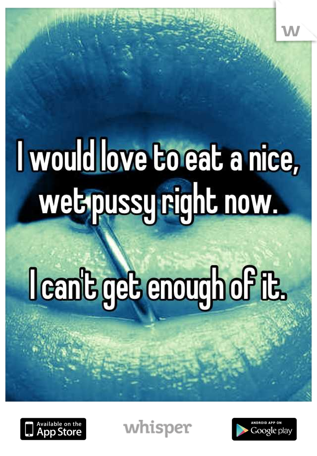 I would love to eat a nice,
wet pussy right now.

I can't get enough of it.