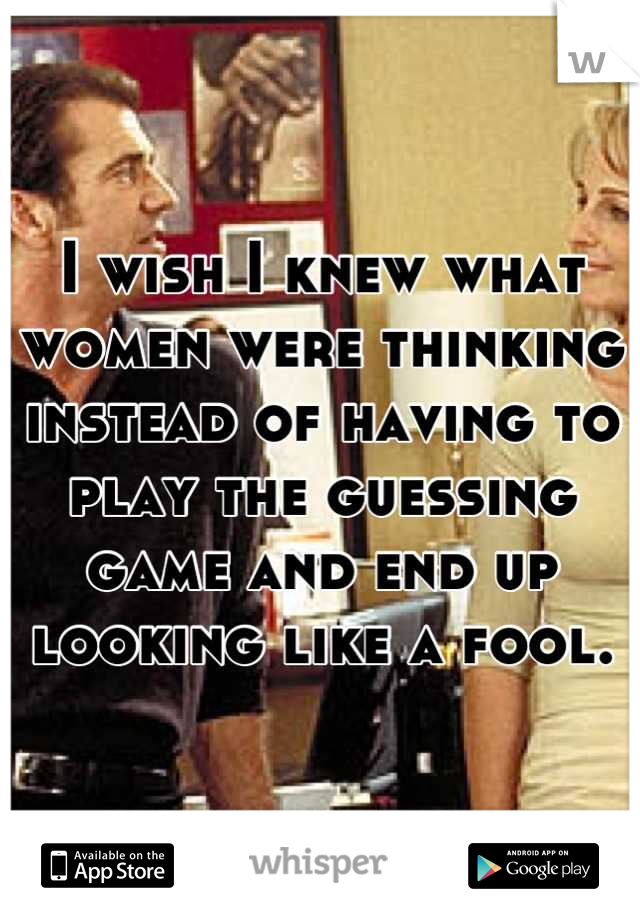 I wish I knew what women were thinking instead of having to play the guessing game and end up looking like a fool.