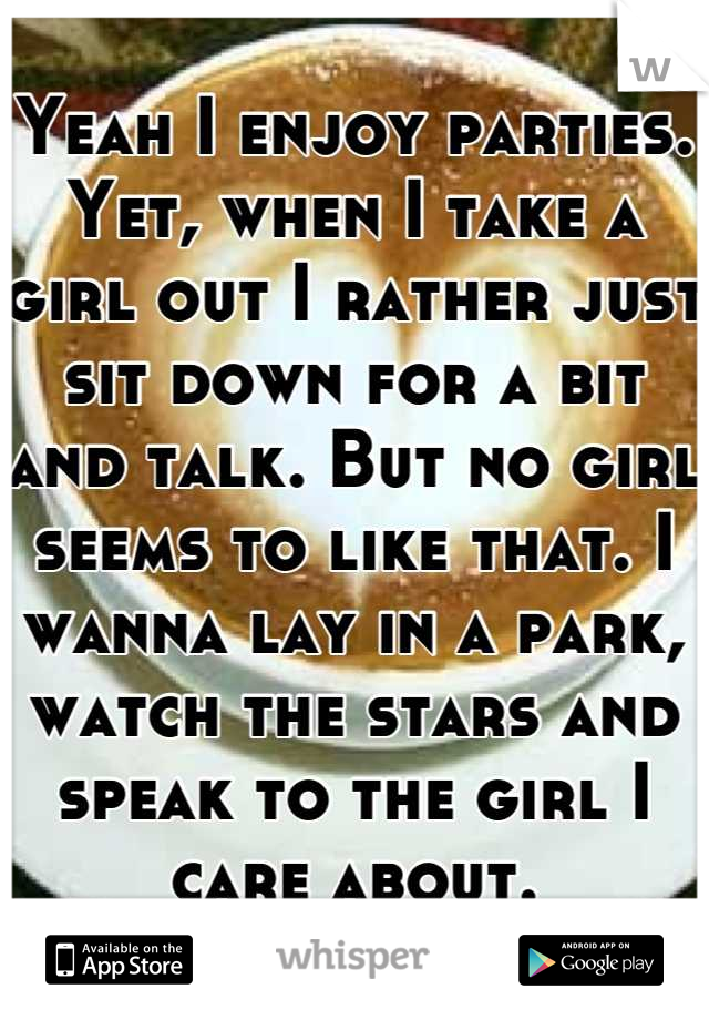 Yeah I enjoy parties. Yet, when I take a girl out I rather just sit down for a bit and talk. But no girl seems to like that. I wanna lay in a park, watch the stars and speak to the girl I care about.
