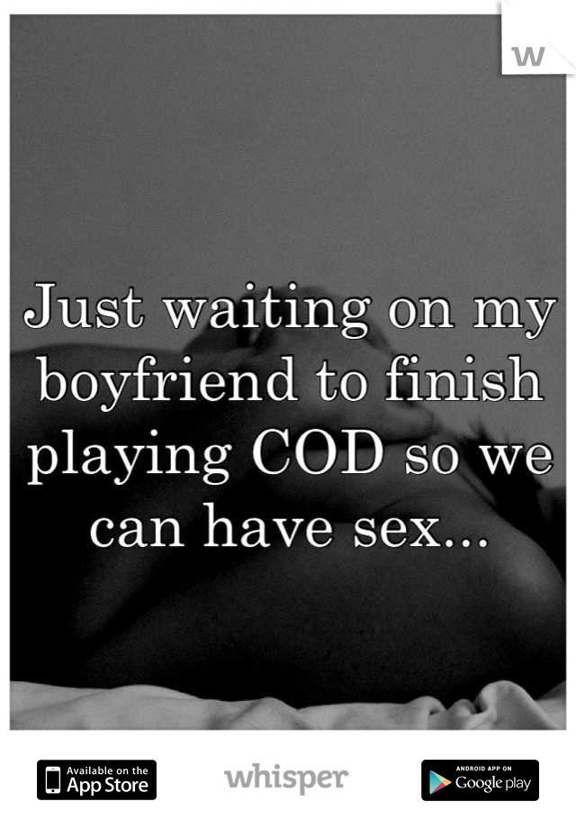 Just waiting on my boyfriend to finish playing COD so we can have sex...