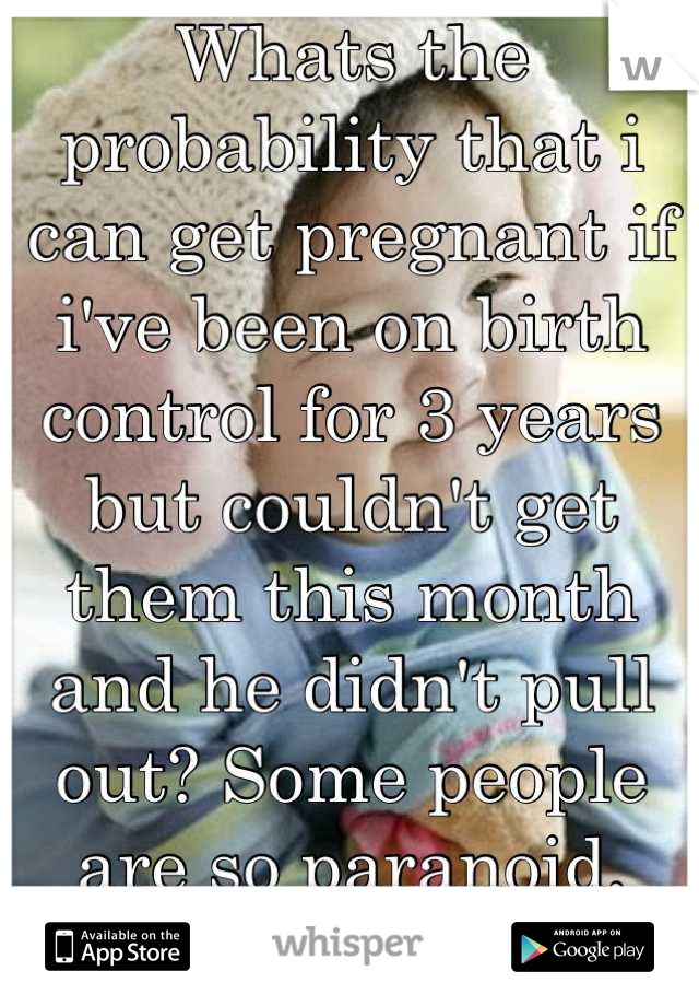 Whats the probability that i can get pregnant if i've been on birth control for 3 years but couldn't get them this month and he didn't pull out? Some people are so paranoid, should I be?