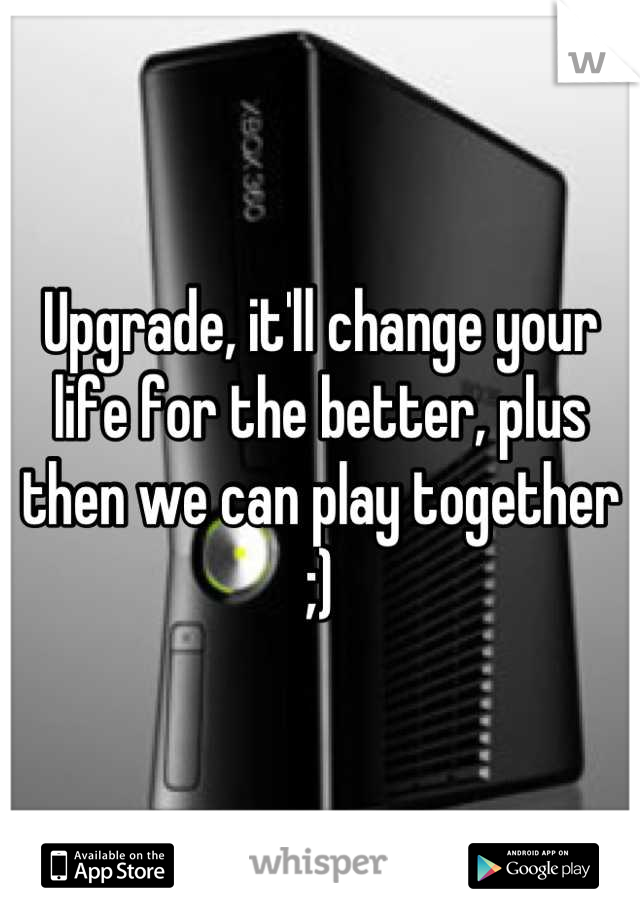 Upgrade, it'll change your life for the better, plus then we can play together ;)