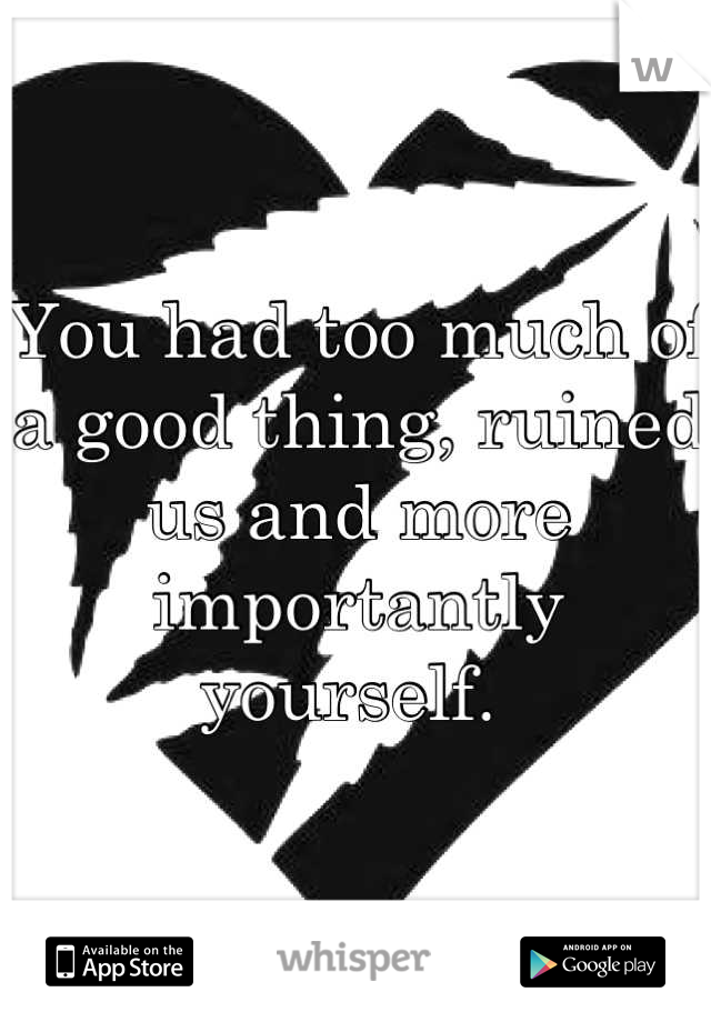 You had too much of a good thing, ruined us and more importantly yourself. 