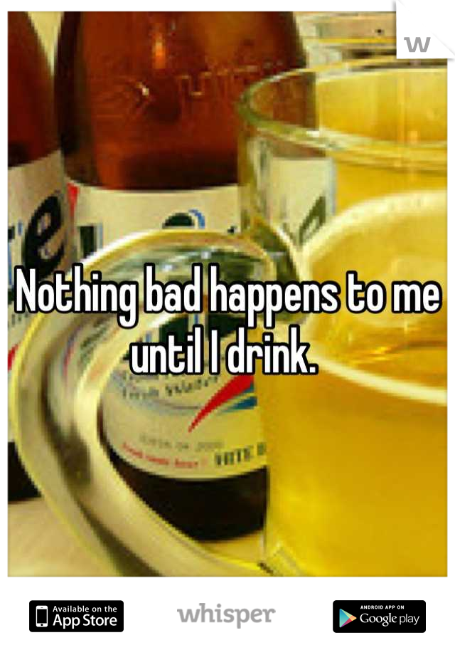 Nothing bad happens to me until I drink. 