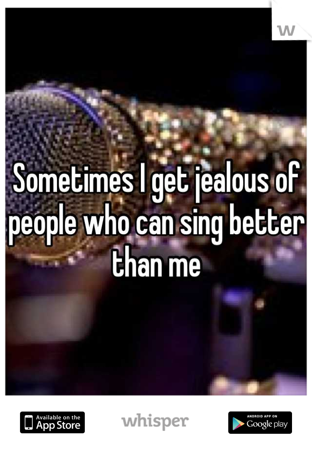 Sometimes I get jealous of people who can sing better than me