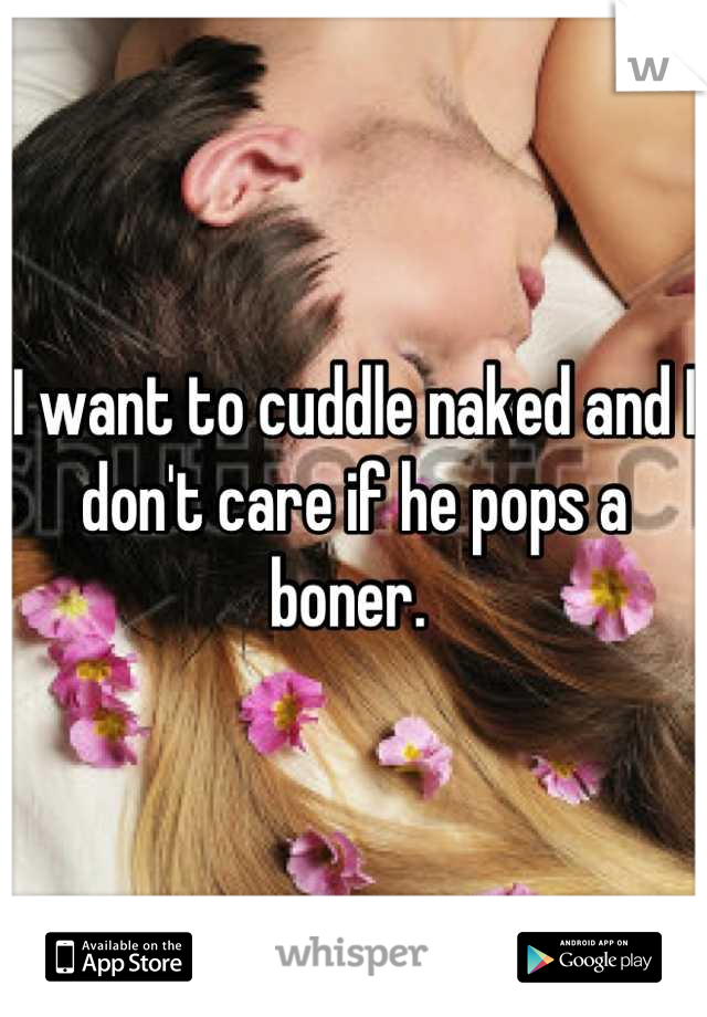 I want to cuddle naked and I don't care if he pops a boner. 