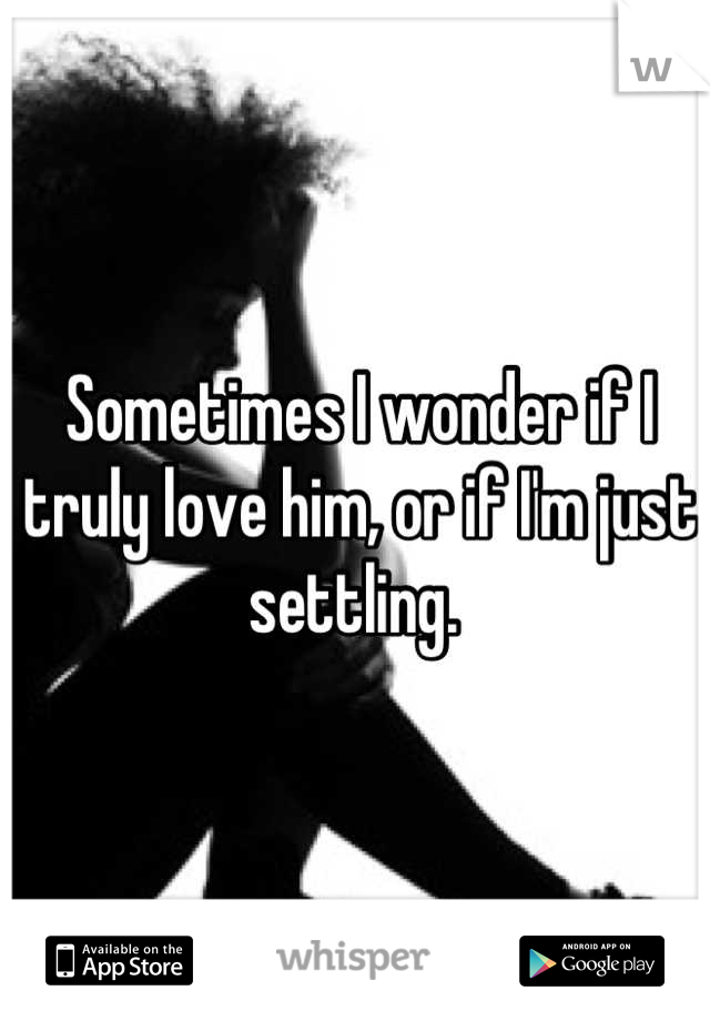 Sometimes I wonder if I truly love him, or if I'm just settling. 