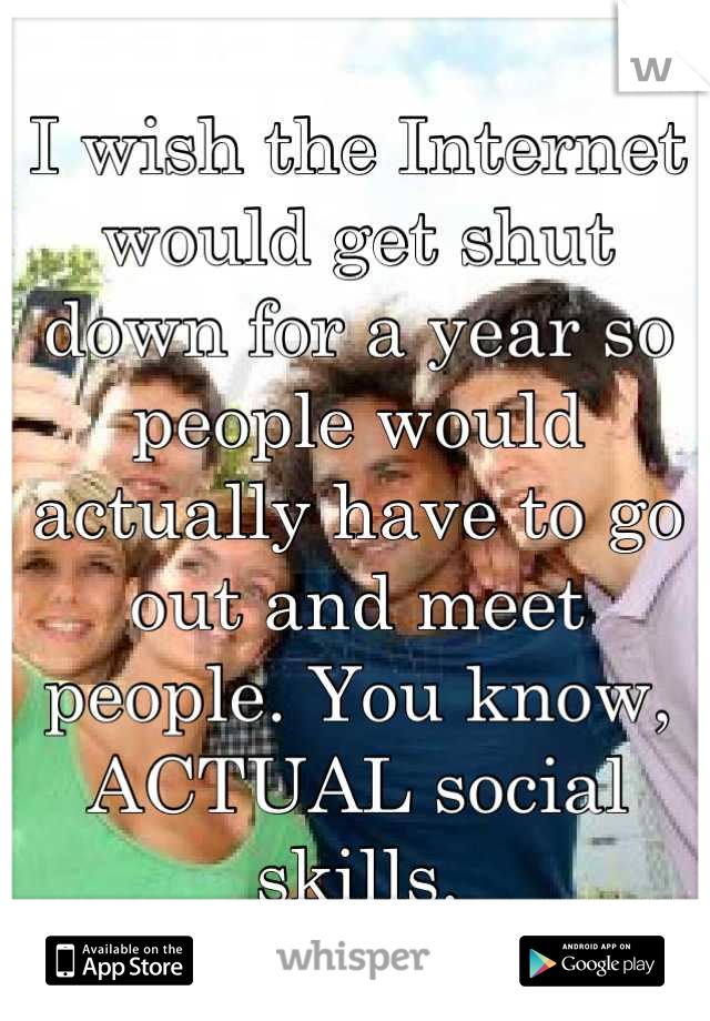 I wish the Internet would get shut down for a year so people would actually have to go out and meet people. You know, ACTUAL social skills.