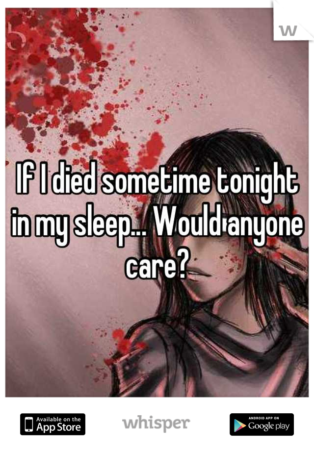 If I died sometime tonight in my sleep... Would anyone care?