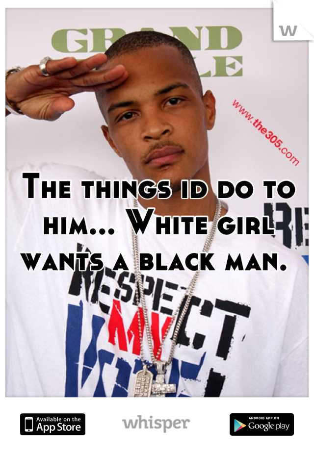 The things id do to him... White girl wants a black man. 
