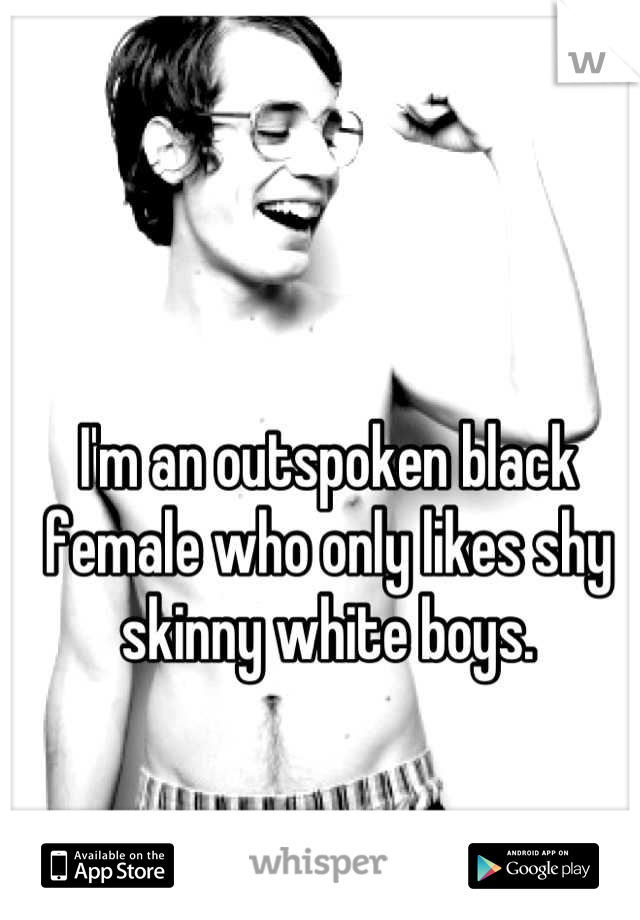 I'm an outspoken black female who only likes shy skinny white boys.