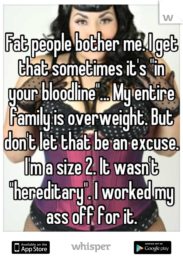 Fat people bother me. I get that sometimes it's "in your bloodline"... My entire family is overweight. But don't let that be an excuse. I'm a size 2. It wasn't "hereditary". I worked my ass off for it.