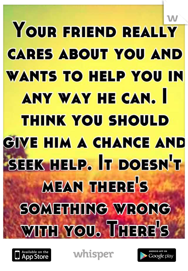 Your friend really cares about you and wants to help you in any way he can. I think you should give him a chance and seek help. It doesn't mean there's something wrong with you. There's always hope :)