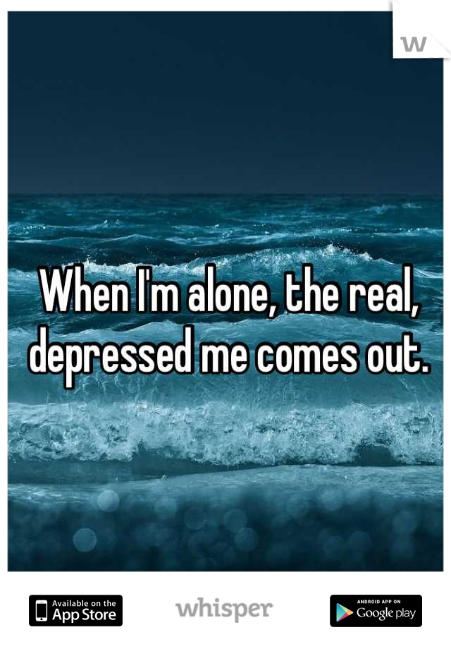 When I'm alone, the real, depressed me comes out.