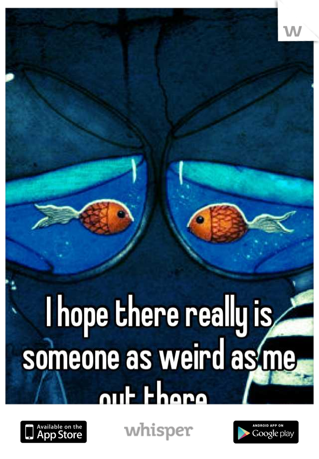 I hope there really is someone as weird as me out there. 