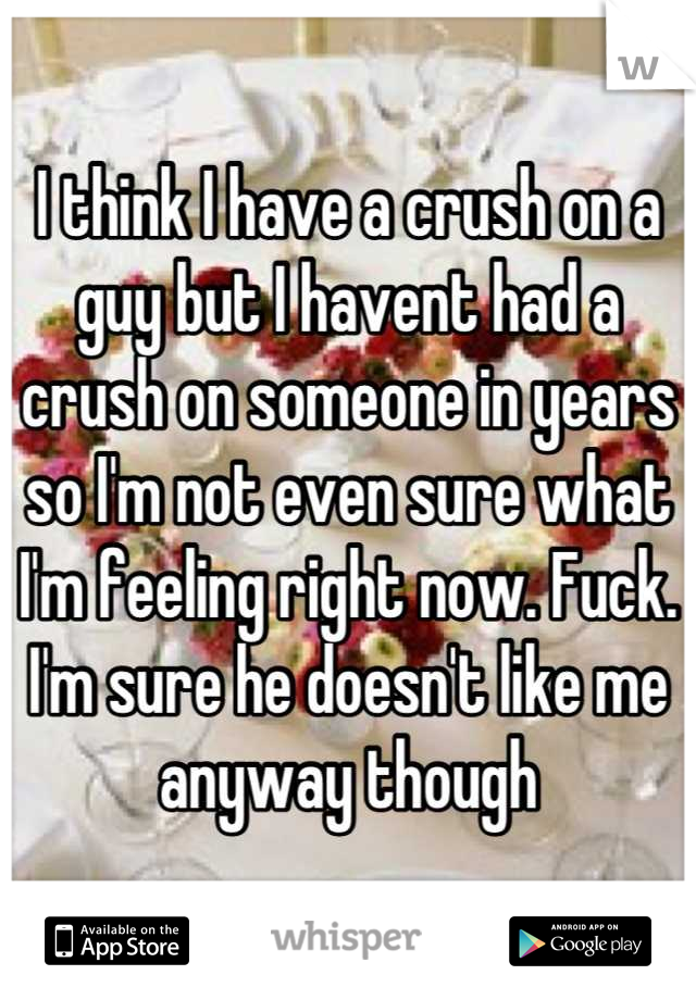 I think I have a crush on a guy but I havent had a crush on someone in years so I'm not even sure what I'm feeling right now. Fuck. I'm sure he doesn't like me anyway though
