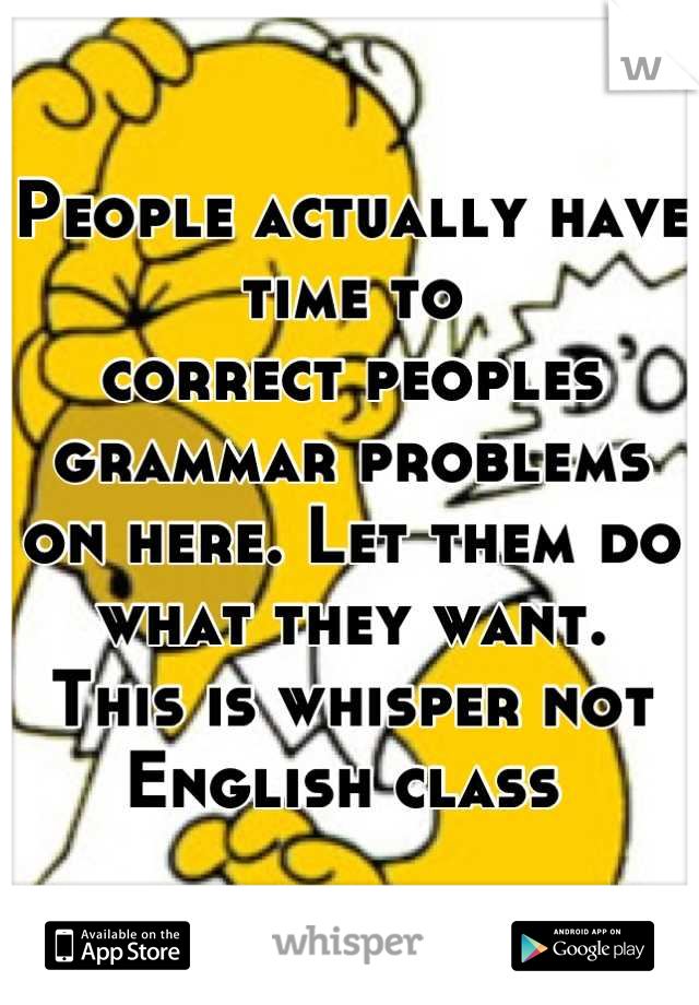 People actually have time to
correct peoples grammar problems 
on here. Let them do what they want. 
This is whisper not English class 