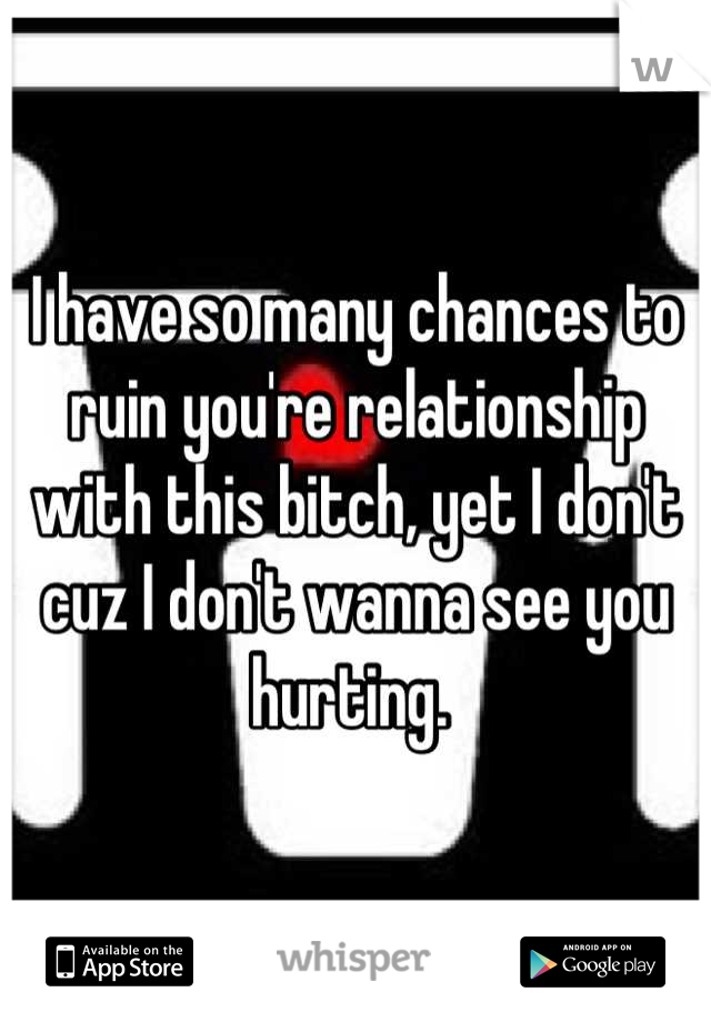 I have so many chances to ruin you're relationship with this bitch, yet I don't cuz I don't wanna see you hurting. 