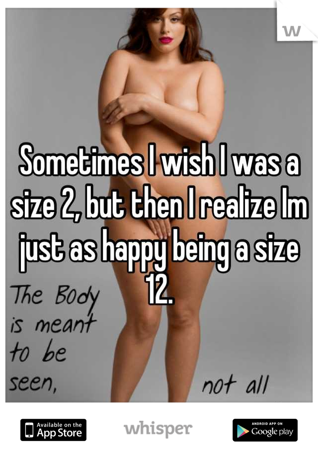 Sometimes I wish I was a size 2, but then I realize Im just as happy being a size 12.