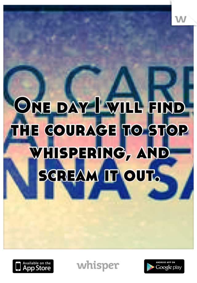 One day I will find the courage to stop whispering, and scream it out.