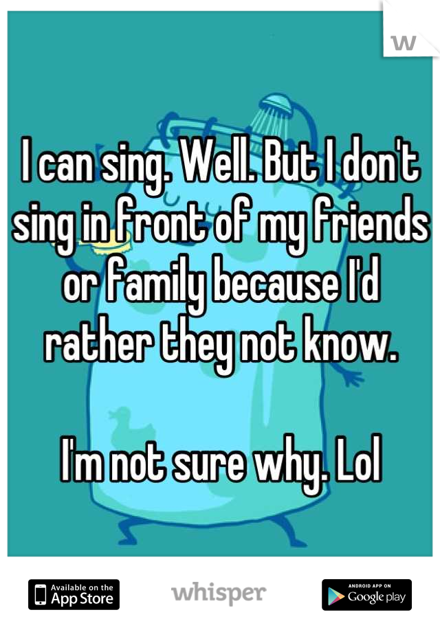 I can sing. Well. But I don't sing in front of my friends or family because I'd rather they not know.

I'm not sure why. Lol