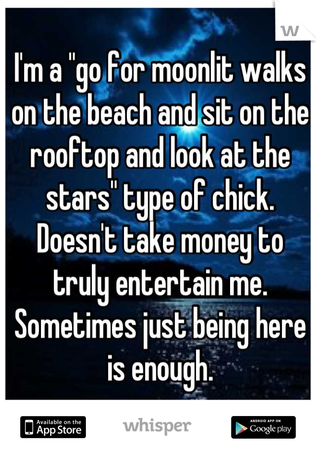 I'm a "go for moonlit walks on the beach and sit on the rooftop and look at the stars" type of chick. Doesn't take money to truly entertain me. Sometimes just being here is enough.