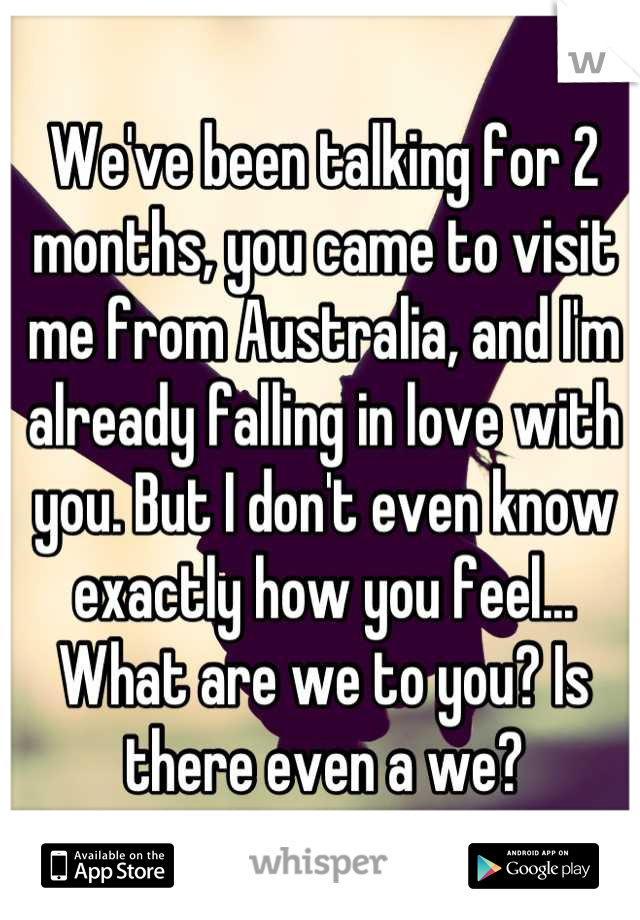 We've been talking for 2 months, you came to visit me from Australia, and I'm already falling in love with you. But I don't even know exactly how you feel... What are we to you? Is there even a we?