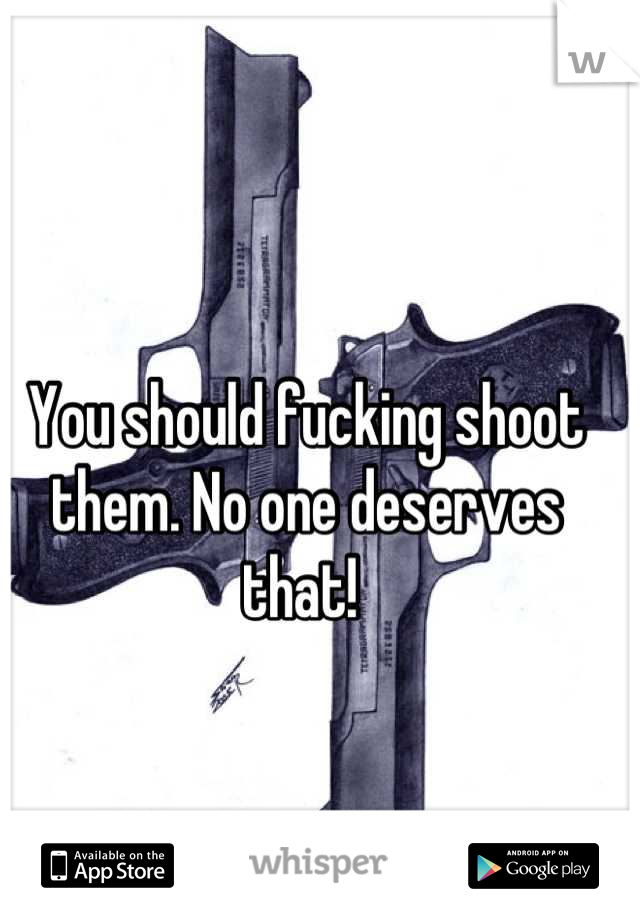 You should fucking shoot them. No one deserves that! 