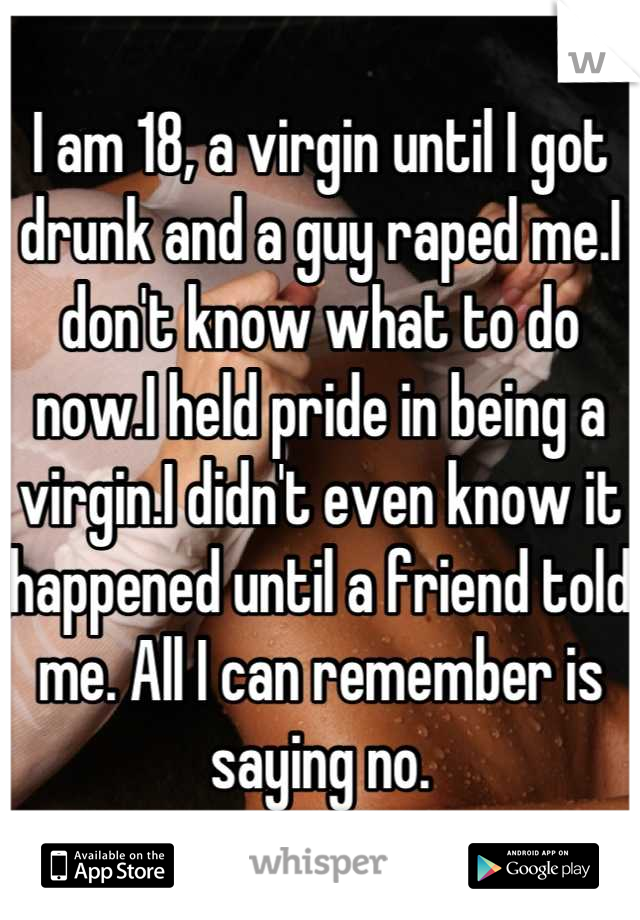 I am 18, a virgin until I got drunk and a guy raped me.I don't know what to do now.I held pride in being a virgin.I didn't even know it happened until a friend told me. All I can remember is saying no.