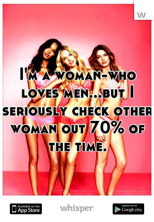 I'm a woman-who loves men...but I seriously check other woman out 70% of the time.