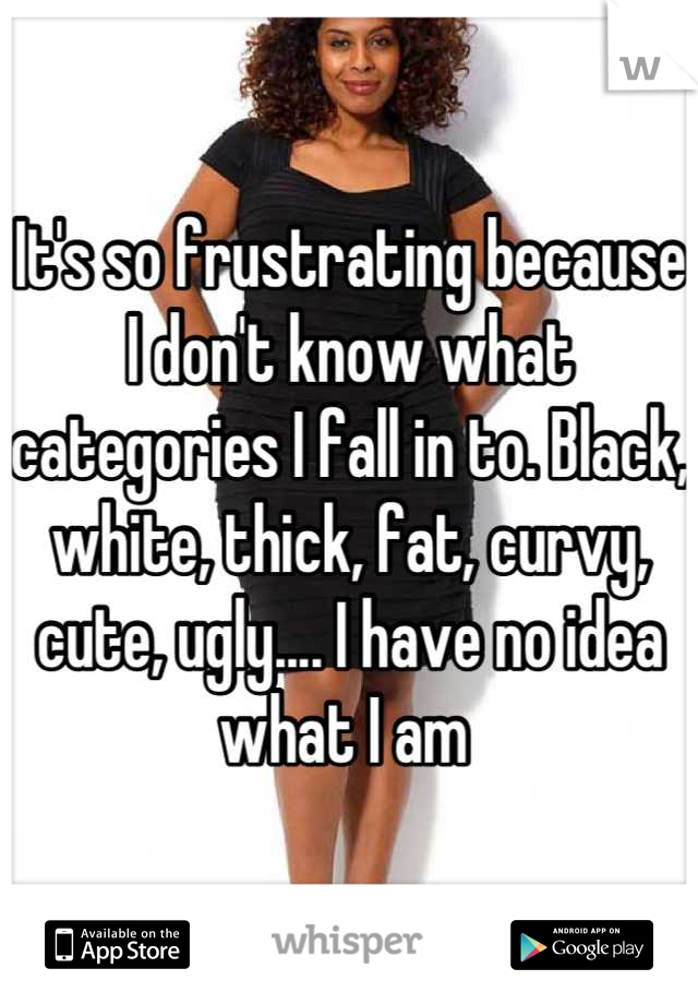 It's so frustrating because I don't know what categories I fall in to. Black, white, thick, fat, curvy, cute, ugly.... I have no idea what I am 