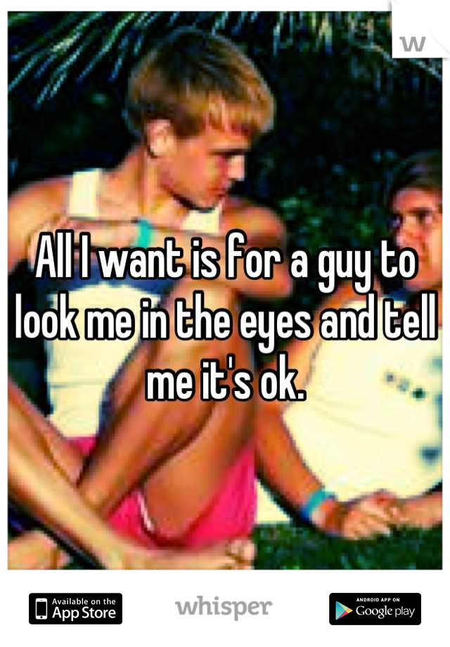 All I want is for a guy to look me in the eyes and tell me it's ok.