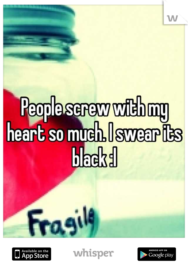 People screw with my heart so much. I swear its black :l