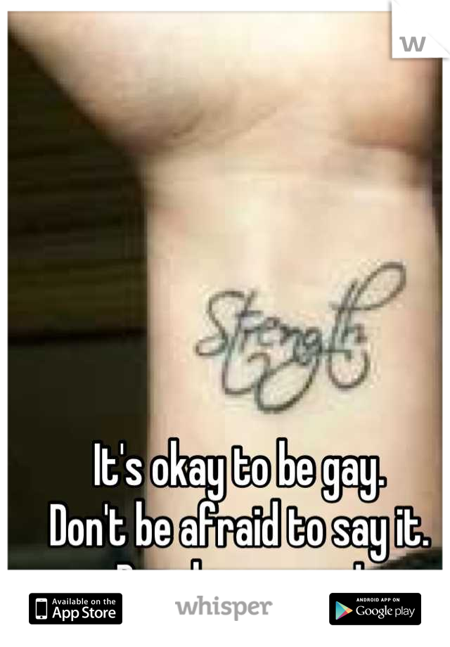 It's okay to be gay.
Don't be afraid to say it.
Be who you are!