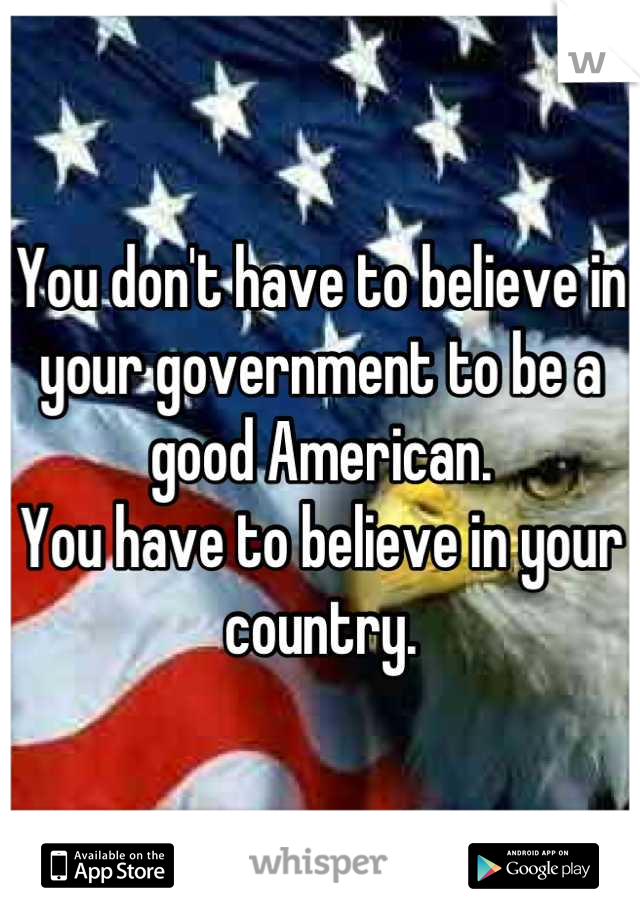 You don't have to believe in your government to be a good American.
You have to believe in your country.