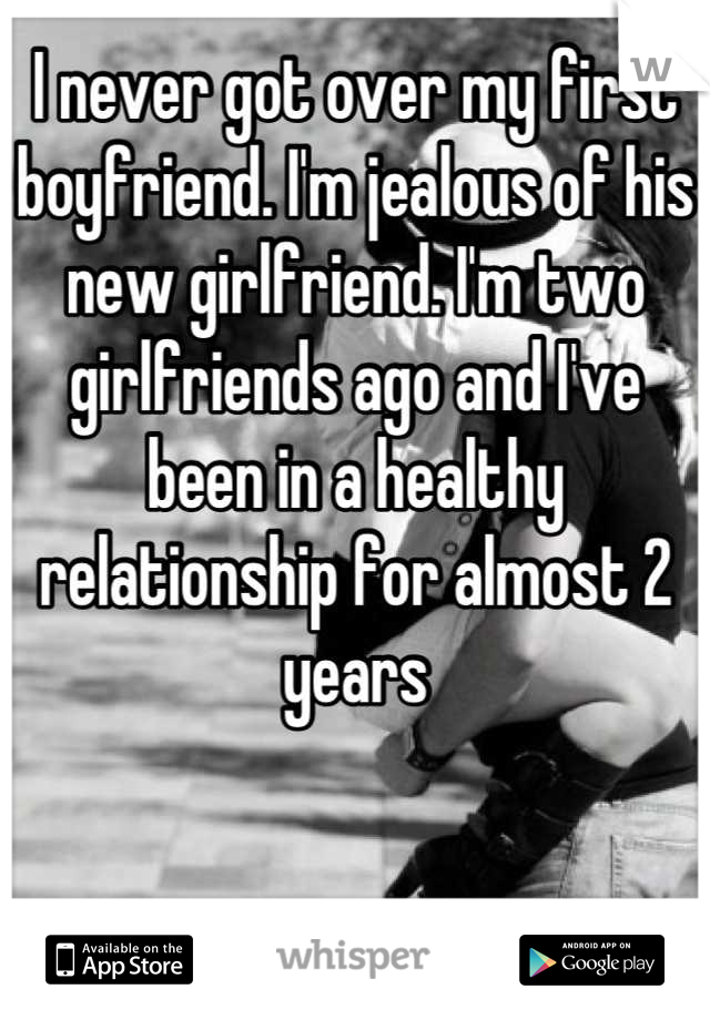 I never got over my first boyfriend. I'm jealous of his new girlfriend. I'm two girlfriends ago and I've been in a healthy relationship for almost 2 years