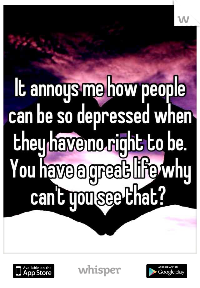 It annoys me how people can be so depressed when they have no right to be. You have a great life why can't you see that? 