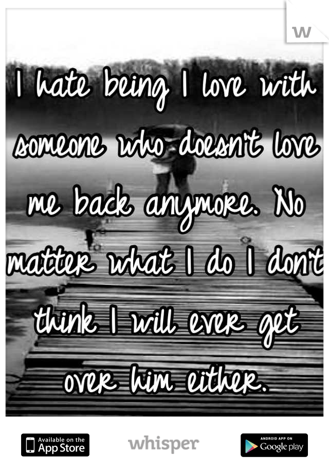 I hate being I love with someone who doesn't love me back anymore. No matter what I do I don't think I will ever get over him either.