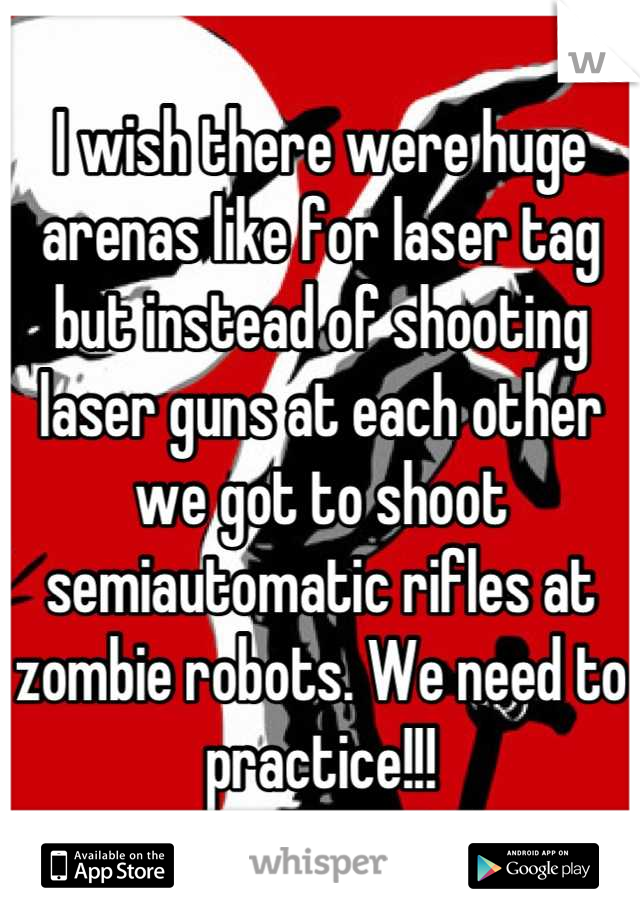 I wish there were huge arenas like for laser tag but instead of shooting laser guns at each other we got to shoot semiautomatic rifles at zombie robots. We need to practice!!!