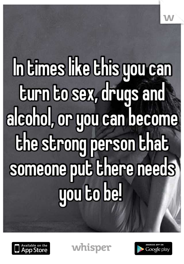 In times like this you can turn to sex, drugs and alcohol, or you can become the strong person that someone put there needs you to be! 