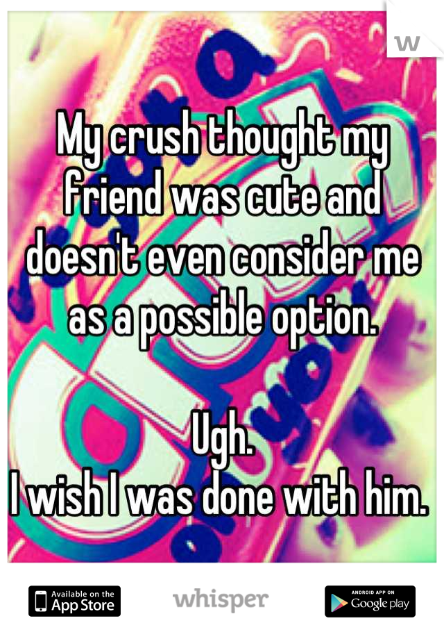My crush thought my friend was cute and doesn't even consider me as a possible option. 

Ugh.
I wish I was done with him. 