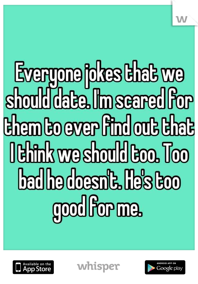 Everyone jokes that we should date. I'm scared for them to ever find out that I think we should too. Too bad he doesn't. He's too good for me. 